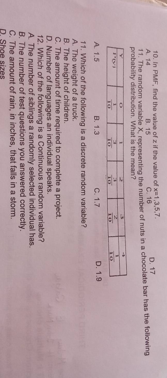 In PMF, find the value of z if the value of x=1,3,5,7.
A. 14 B. 15 C. 16 D. 17
11. The random variable X, representing the number of nuts in a chocolate bar has the following
probability distribution. What is the mean?
A. 1.5 B. 1.3 C. 1.7 D. 1.9
11. Which of the following is a discrete random variable?
A. The weight of a truck.
B. The height of children.
C. The amount of time required to complete a project.
D. Number of languages an individual speaks.
12. Which of the following is a Continuous random variable?
A. The number of siblings a randomly selected individual has.
B. The number of test questions you answered correctly.
C. The amount of rain, in inches, that falls in a storm.
D. Shoe sizes