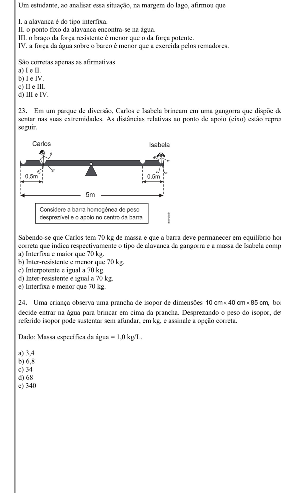 Um estudante, ao analisar essa situação, na margem do lago, afirmou que
I. a alavanca é do tipo interfixa.
II. o ponto fixo da alavanca encontra-se na água.
III. o braço da força resistente é menor que o da força potente.
IV. a força da água sobre o barco é menor que a exercida pelos remadores.
São corretas apenas as afirmativas
a) I e II.
b) I e IV.
c) II e III.
d) III e IV.
23. Em um parque de diversão, Carlos e Isabela brincam em uma gangorra que dispõe de
sentar nas suas extremidades. As distâncias relativas ao ponto de apoio (eixo) estão repres
seguir.
Considere a barra homogênea de peso
desprezível e o apoio no centro da barra
Sabendo-se que Carlos tem 70 kg de massa e que a barra deve permanecer em equilíbrio hor
correta que indica respectivamente o tipo de alavanca da gangorra e a massa de Isabela comp
a) Interfixa e maior que 70 kg.
b) Inter-resistente e menor que 70 kg.
c) Interpotente e igual a 70 kg.
d) Inter-resistente e igual a 70 kg.
e) Interfixa e menor que 70 kg.
24. Uma criança observa uma prancha de isopor de dimensões 10cm* 40cm* 85cm , bo
decide entrar na água para brincar em cima da prancha. Desprezando o peso do isopor, de
referido isopor pode sustentar sem afundar, em kg, e assinale a opção correta.
Dado: Massa específica da água =1,0kg/L.
a) 3,4
b) 6,8
c) 34
d) 68
e) 340