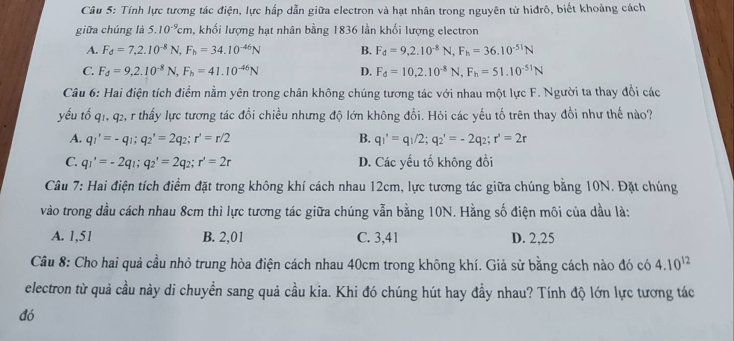 Tính lực tương tác điện, lực hấp dẫn giữa electron và hạt nhân trong nguyên tử hiđrô, biết khoảng cách
giữa chúng là 5.10^(-9)cm , khối lượng hạt nhân bằng 1836 lần khối lượng electron
A. F_d=7,2.10^(-8)N,F_h=34.10^(-46)N B. F_d=9,2.10^(-8)N,F_h=36.10^(-51)N
C. F_d=9,2.10^(-8)N,F_h=41.10^(-46)N D. F_d=10,2.10^(-8)N,F_h=51.10^(-51)N
Câu 6: Hai điện tích điểm nằm yên trong chân không chúng tương tác với nhau một lực F. Người ta thay đổi các
yếu tố q1, q2, r thấy lực tương tác đổi chiều nhưng độ lớn không đổi. Hỏi các yếu tố trên thay đổi như thế nào?
A. q_1'=-q_1;q_2'=2q_2;r'=r/2 B. q_1'=q_1/2;q_2'=-2q_2;r'=2r
C. q_1'=-2q_1;q_2'=2q_2;r'=2r D. Các yếu tố không đổi
Câu 7: Hai điện tích điểm đặt trong không khí cách nhau 12cm, lực tương tác giữa chúng bằng 10N. Đặt chúng
vào trong dầu cách nhau 8cm thì lực tương tác giữa chúng vẫn bằng 10N. Hằng số điện môi của dầu là:
A. 1,51 B. 2,01 C. 3,41 D. 2,25
Câu 8: Cho hai quả cầu nhỏ trung hòa điện cách nhau 40cm trong không khí. Giả sử bằng cách nào đó có 4.10^(12)
electron từ quả cầu này di chuyển sang quả cầu kia. Khi đó chúng hút hay đầy nhau? Tính độ lớn lực tương tác
đó