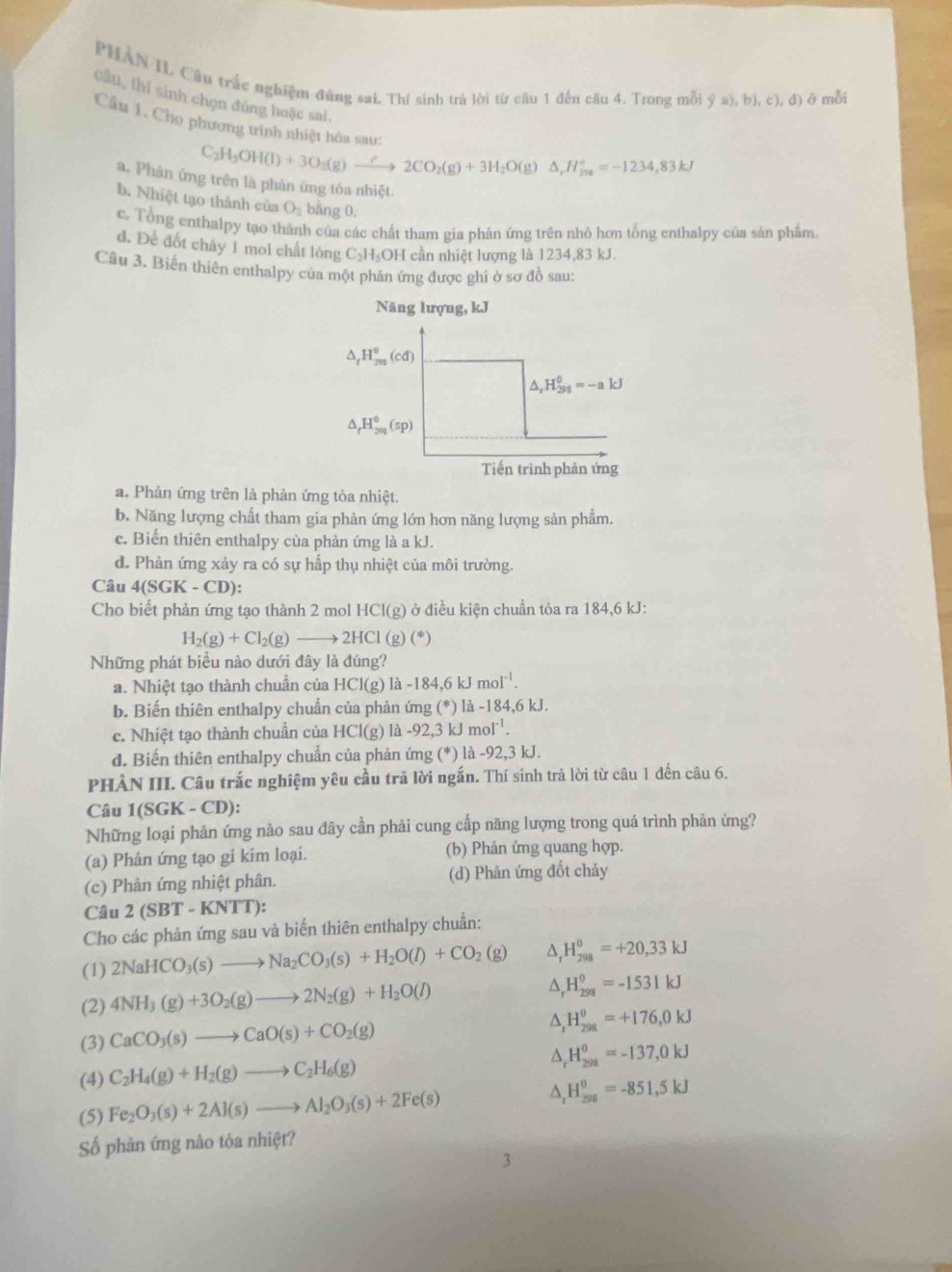 PHAN II Câu trấc nghiệm đũng sai. Thí sinh trà lời từ câu 1 đến câu 4. Trong mỗi ý a), b), c), đ) ở mỗi
câu, thí sinh chọn đồng hoặc sai,
Câu 1. Cho phương trình nhiệt hóa sau:
C_2H_5OH(l)+3O_2(g)to 2CO_2(g)+3H_2O(g)△ ,H_29^+=-1234,83kJ
a. Phản ứng trên là phản ứng tòa nhiệt
b. Nhiệt tạo thành của O_2 bằng 0.
c. Tổng enthalpy tạo thành của các chất tham gia phản ứng trên nhỏ hơn tổng enthalpy của sản phẩm
d. Để đốt cháy 1 mol chất lóng C₃H₃OH cần nhiệt lượng là 1234,83 kJ.
Câu 3. Biến thiên enthalpy cua một phân ứng được ghi ở sơ đồ sau:
Năng lượng, kJ
△ _rH_(292)^0(cd)
△ _rH_(298)^0=-akJ
△ _rH_(200)^0(sp)
Tiến trình phản ứng
a. Phản ứng trên là phản ứng tòa nhiệt.
b. Năng lượng chất tham gia phản ứng lớn hơn năng lượng sản phẩm.
c. Biến thiên enthalpy của phản ứng là a kJ.
d. Phản ứng xảy ra có sự hấp thụ nhiệt của môi trường.
Câu 4(SGK-CD):
Cho biết phản ứng tạo thành 2 mol HCl(g) ở điều kiện chuẩn tỏa ra 184,6 kJ:
H_2(g)+Cl_2(g)to 2HCl(g (^*
Những phát biểu nào dưới đây là đúng?
a. Nhiệt tạo thành chuẩn của HCl(g)la-184,6kJmol^(-1).
b. Biến thiên enthalpy chuẩn của phản ứng (*) là -184,6 kJ.
c. Nhiệt tạo thành chuẩn của HCl(g) là -92,3 k. mol^(-1).
d. Biến thiên enthalpy chuẩn của phản ứng (*) là -92,3 kJ.
PHẢN III. Câu trắc nghiệm yêu cầu trã lời ngắn. Thí sinh trả lời từ câu 1 đến câu 6.
Câu 1(SGK-C D):
Những loại phản ứng nào sau đây cần phải cung cấp năng lượng trong quá trình phản ứng?
(a) Phản ứng tạo gi kim loại. (b) Phản ứng quang hợp.
(c) Phản ứng nhiệt phân. (d) Phản ứng đốt cháy
Câu 2(SBT-KNT T):
Cho các phản ứng sau và biến thiên enthalpy chuẩn:
(1) 2NaHCO_3(s)to Na_2CO_3(s)+H_2O(l)+CO_2(g) ^ H_(298)^0=+20,33kJ
(2) 4NH_3(g)+3O_2(g)to 2N_2(g)+H_2O(l)
^ _rH_(298)^0=-1531kJ
(3) CaCO_3(s)to CaO(s)+CO_2(g) ^ H_(298)^(θ)=+176,0kJ
(4) C_2H_4(g)+H_2(g)to C_2H_6(g) ^ H_(298)^0=-137,0kJ
(5) Fe_2O_3(s)+2Al(s)to Al_2O_3(s)+2Fe(s) ^ H_(298)^0=-851,5kJ
Số phản ứng nào tỏa nhiệt?
3