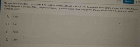 of 10 Next & .∞
Mark partially drained his pool to clean it. At 1:00 P:M., he started to refill it. At 5:00 P.M., the pool had 10,400 gallons of water. At 9:00 PM., the pool
started to refill it? had 13,800 gallons of water. If filling the pool is modeled by a linear function, how many gallons of water still remained in the pool when he first
B 6,500
C 7,000
D 7,150