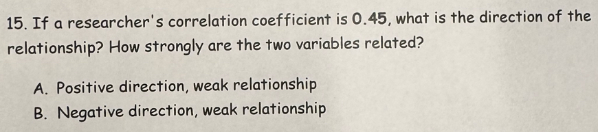 If a researcher's correlation coefficient is 0.45, what is the direction of the
relationship? How strongly are the two variables related?
A. Positive direction, weak relationship
B. Negative direction, weak relationship