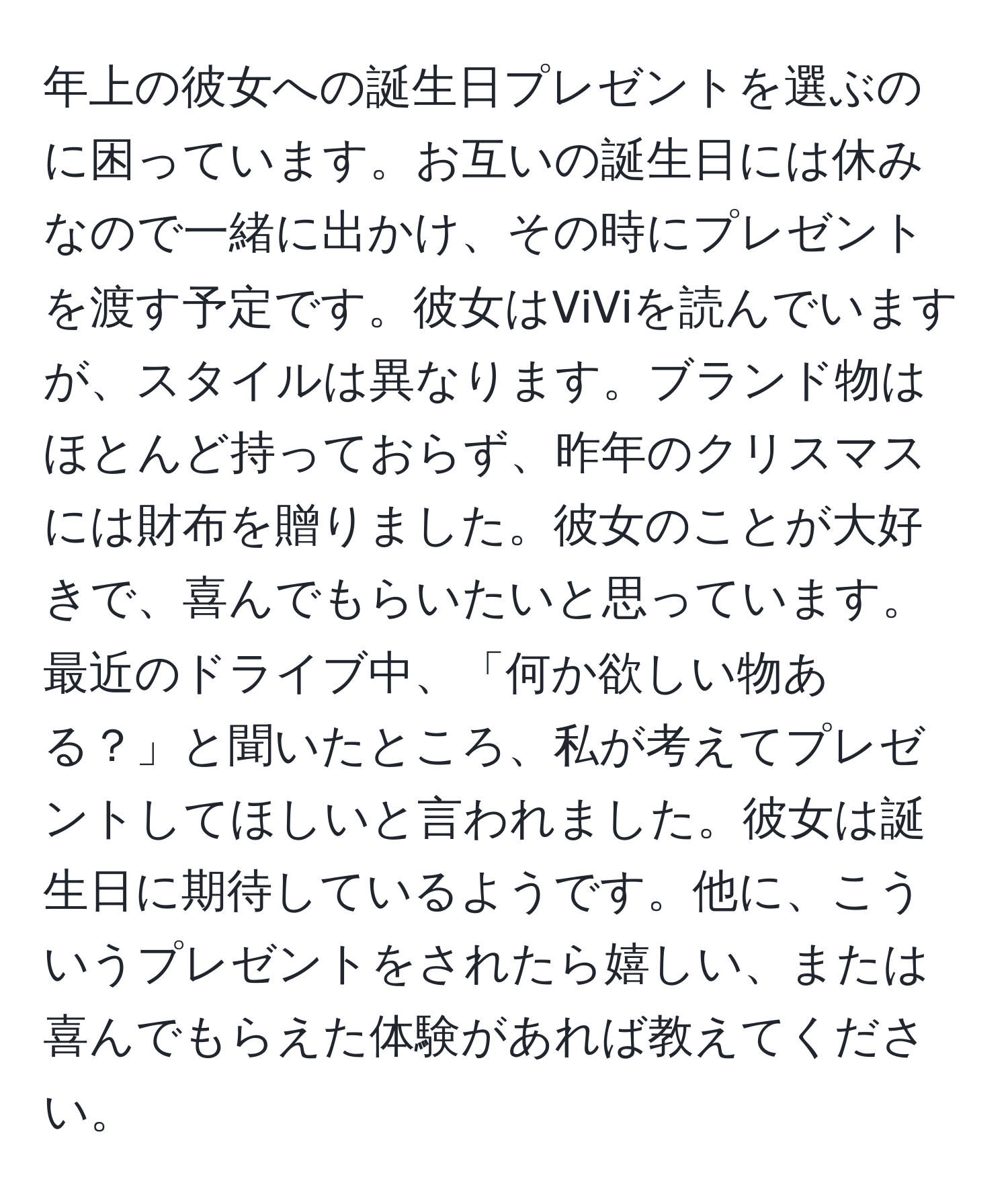 年上の彼女への誕生日プレゼントを選ぶのに困っています。お互いの誕生日には休みなので一緒に出かけ、その時にプレゼントを渡す予定です。彼女はViViを読んでいますが、スタイルは異なります。ブランド物はほとんど持っておらず、昨年のクリスマスには財布を贈りました。彼女のことが大好きで、喜んでもらいたいと思っています。最近のドライブ中、「何か欲しい物ある？」と聞いたところ、私が考えてプレゼントしてほしいと言われました。彼女は誕生日に期待しているようです。他に、こういうプレゼントをされたら嬉しい、または喜んでもらえた体験があれば教えてください。