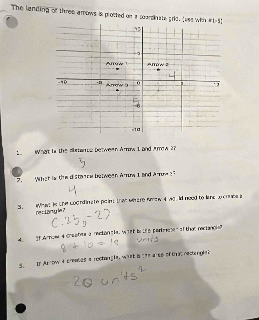 The landing of three arrows is plotted on a coordinate grid. (use 
1. What is the distance between Arrow 1 and Arrow 2? 
2. What is the distance between Arrow 1 and Arrow 3? 
3. What is the coordinate point that where Arrow 4 would need to land to create a 
rectangle? 
4. If Arrow 4 creates a rectangle, what is the perimeter of that rectangle? 
5. If Arrow 4 creates a rectangle, what is the area of that rectangle?