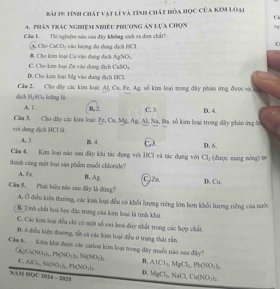 tính chát vật lí và tính chát hóa học của kIm loại
Câ
a. phân trảc nghiệm nhièu phương án lựa chọn
ng
Câu 1. Thí nghiệm nào sau đây không sinh ra đơn chất?
A. Cho CaCO_3 vào lượng dư dung dịch HCI.
C
B. Cho kim loại Cu vào dung dịch AgNO_3.
C. Cho kim loại Zn vào dung dịch CuSO_4.
D. Cho kim loại Mg vào dung dịch HCl.
Câu 2. Cho dãy các kim loại: Al, Cu, Fe, Ag. số kim loại trong dãy phản ứng được với dung
dịch H_2SO_4 loãng là:
A. 1. B.2. C. 3. D. 4.
Câu 3. Cho dãy các kim loại: Fe, Cu, Mg, Ag, Al, Na, Ba. số kim loại trong dãy phản ứng đượ
với dung dịch HCl là:
A. 3. B. 4. C. 5. D. 6.
Câu 4. Kim loại nào sau đây khi tác dụng với HCl và tác dụng với Cl_2 (được nung nóng) tạo
thành cùng một loại sản phầm muối chloride?
A. Fe. B. Ag. C)Zn. D. Cu.
Câu 5. Phát biểu nào sau đây là đúng?
A. Ở điều kiện thường, các kim loại đều có khối lượng riêng lớn hơn khối lượng riêng của nước.
B. Tính chất hoá học đặc trưng của kim loại là tính khử.
C. Các kim loại đều chỉ có một số oxi hoá duy nhất trong các hợp chất.
D. ở điều kiện thường, tất cả các kim loại đều ở trạng thái rắn.
Câu 6. Kẽm khử được các cation kim loại trong dãy muối nào sau đây?
C. Cu(NO_3)_2,Pb(NO_3)_2,Ni(NO_3)_2.
AlCl_3,Ni(NO_3)_2,Pb(NO_3)_2.
B. AlCl_3,MgCl_2,Pb(NO_3)_2.
năm học 2024-2025
D. MgCl_2,NaCl,Cu(NO_3)_2.