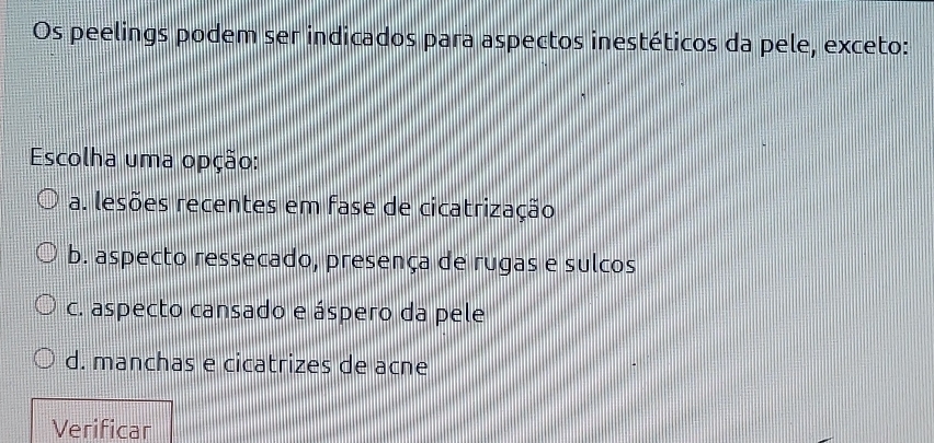 Os peelings podem ser indicados para aspectos inestéticos da pele, exceto:
Escolha uma opção:
a. lesões recentes em fase de cicatrização
b. aspecto ressecado, presença de rugas e sulcos
c. aspecto cansado e áspero da pele
d. manchas e cicatrizes de acne
Verificar