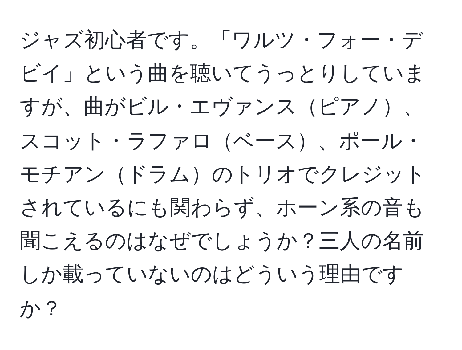 ジャズ初心者です。「ワルツ・フォー・デビイ」という曲を聴いてうっとりしていますが、曲がビル・エヴァンスピアノ、スコット・ラファロベース、ポール・モチアンドラムのトリオでクレジットされているにも関わらず、ホーン系の音も聞こえるのはなぜでしょうか？三人の名前しか載っていないのはどういう理由ですか？