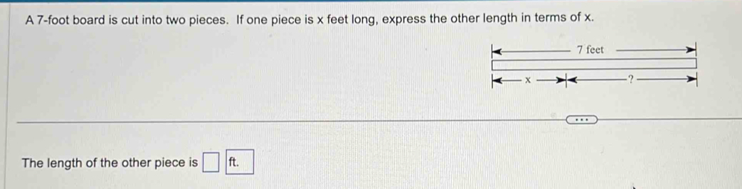 A 7-foot board is cut into two pieces. If one piece is x feet long, express the other length in terms of x.
7 feet
x
-? 
The length of the other piece is □ ft. □