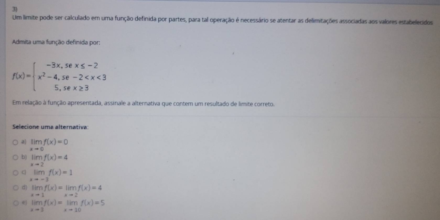 Um limite pode ser calculado em uma função definida por partes, para tal operação é necessário se atentar as delimitações associadas aos valores estabelecidos
Admita uma função definida por:
f(x)=beginarrayl -3x,sex≤ -2 x^2-4,se-2
Em relação à função apresentada, assinale a alternativa que contem um resultado de limite correto.
Selecione uma alternativa:
a) limlimits _xto 0f(x)=0
b) limlimits _xto 2f(x)=4
C) limlimits _xto -3f(x)=1
d) limlimits _xto 1f(x)=limlimits _xto 2f(x)=4
e limlimits _xto 3f(x)=limlimits _xto 10f(x)=5