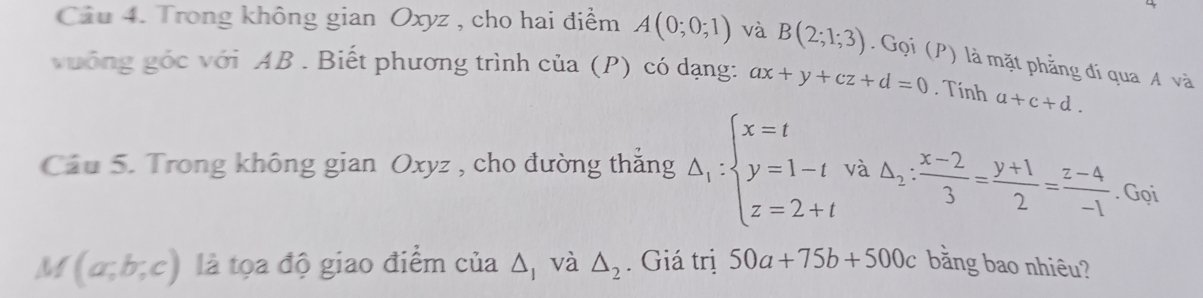 Trong không gian Oxyz , cho hai điểm A(0;0;1) và B(2;1;3). Gọi (P) là mặt phẳng đi qua A và 
vưống góc với AB. Biết phương trình của (P) có dạng: ax+y+cz+d=0. Tính a+c+d. 
Cầu 5. Trong không gian Oxyz , cho đường thắng Delta _1:beginarrayl x=t y=1-t z=2+tendarray. và △ _2: (x-2)/3 = (y+1)/2 = (z-4)/-1 . Gọi
M(a;b;c) là tọa độ giao điểm cia△ _1 và △ _2. Giá trị 50a+75b+500c bằng bao nhiêu?