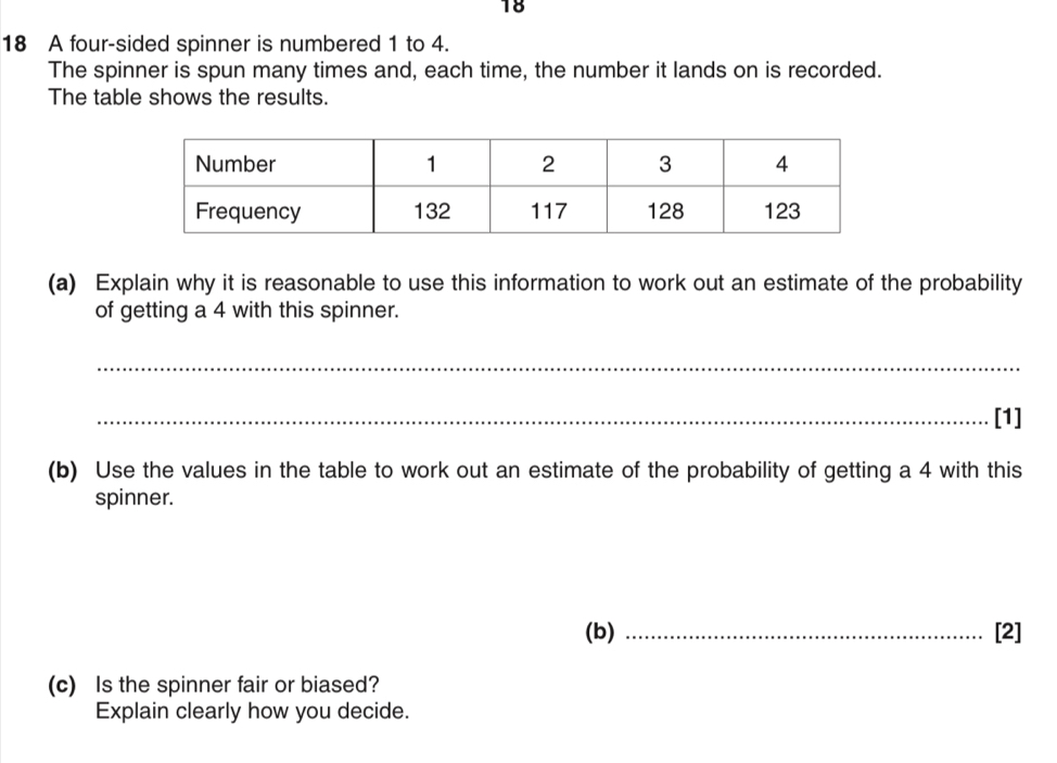 18 
18 A four-sided spinner is numbered 1 to 4. 
The spinner is spun many times and, each time, the number it lands on is recorded. 
The table shows the results. 
(a) Explain why it is reasonable to use this information to work out an estimate of the probability 
of getting a 4 with this spinner. 
_ 
_[1] 
(b) Use the values in the table to work out an estimate of the probability of getting a 4 with this 
spinner. 
(b) _[2] 
(c) Is the spinner fair or biased? 
Explain clearly how you decide.