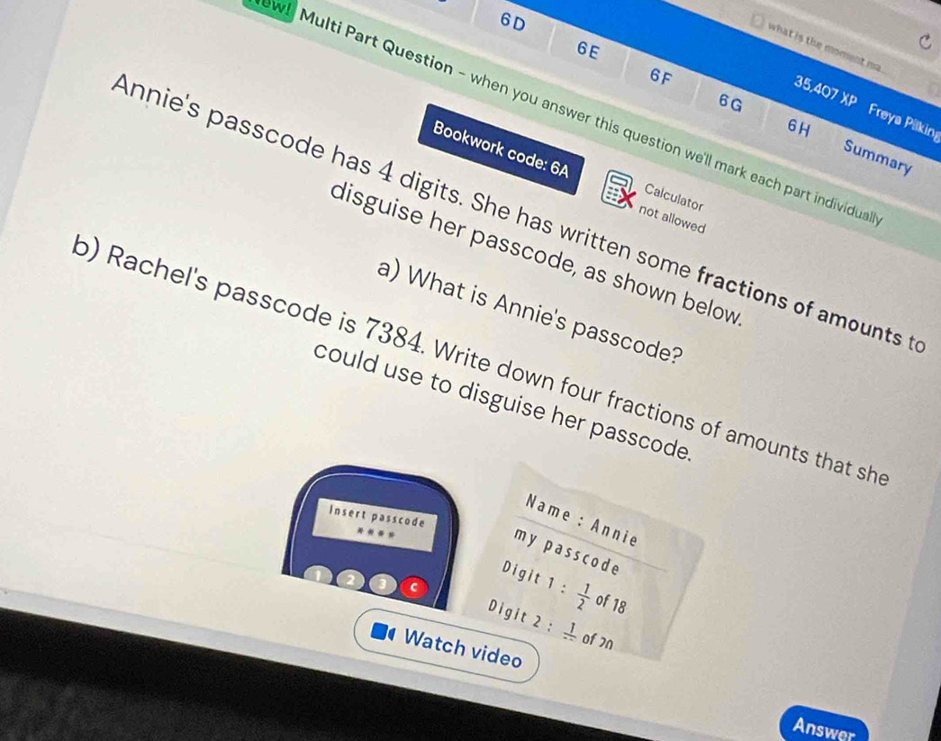 6D 
6E 
what is the moment ma 
6F 
6G 
35,407 XP Freya Pilking 
wl Multi Part Question - when you answer this question we'll mark each part individu 
6H Summary 
Bookwork code: 6A Calculator 
nnie's passcode has 4 digits. She has written some fractions of amounts t not allowed 
disguise her passcode, as shown below 
a) What is Annie's passcode? 
) Rachel's passcode is 7384. Write down four fractions of amounts that sh 
could use to disguise her passcode . 
Insert passcode 
Name : Annie 
m y p ass cod e 
Digit 1: 1/2  of 18
Digit 2: 1/-  of 2n
Watch video 
Answer