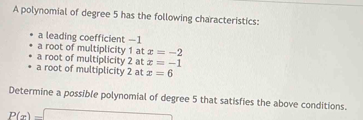 A polynomial of degree 5 has the following characteristics: 
a leading coefficient —1
a root of multiplicity 1 at x=-2
a root of multiplicity 2 at x=-1
a root of multiplicity 2 at x=6
Determine a possible polynomial of degree 5 that satisfies the above conditions.
P(x)=□