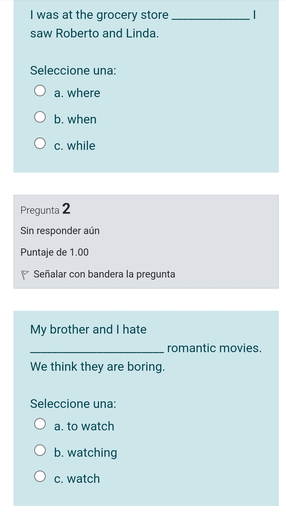 was at the grocery store _|
saw Roberto and Linda.
Seleccione una:
a. where
b. when
c. while
Pregunta 2
Sin responder aún
Puntaje de 1.00
Señalar con bandera la pregunta
My brother and I hate
_romantic movies.
We think they are boring.
Seleccione una:
a. to watch
b. watching
c. watch