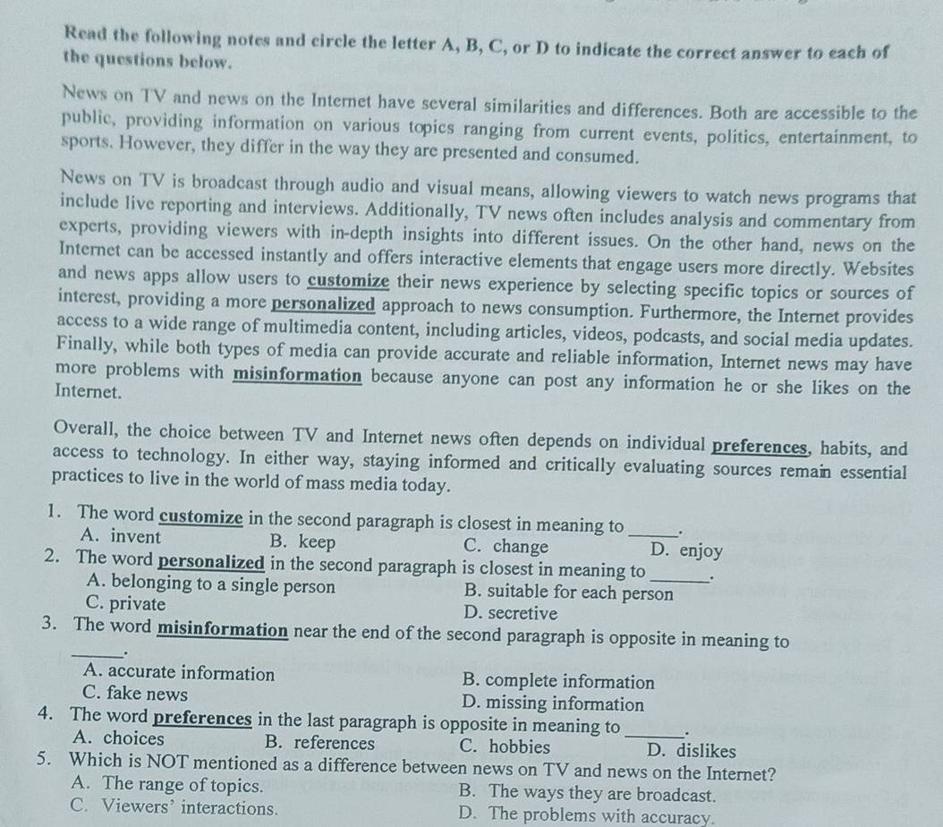 Read the following notes and circle the letter A, B, C, or D to indicate the correct answer to each of
the questions below.
News on TV and news on the Internet have several similarities and differences. Both are accessible to the
public, providing information on various topics ranging from current events, politics, entertainment, to
sports. However, they differ in the way they are presented and consumed.
News on TV is broadcast through audio and visual means, allowing viewers to watch news programs that
include live reporting and interviews. Additionally, TV news often includes analysis and commentary from
experts, providing viewers with in-depth insights into different issues. On the other hand, news on the
Internet can be accessed instantly and offers interactive elements that engage users more directly. Websites
and news apps allow users to customize their news experience by selecting specific topics or sources of
interest, providing a more personalized approach to news consumption. Furthermore, the Internet provides
access to a wide range of multimedia content, including articles, videos, podcasts, and social media updates.
Finally, while both types of media can provide accurate and reliable information, Internet news may have
more problems with misinformation because anyone can post any information he or she likes on the
Internet.
Overall, the choice between TV and Internet news often depends on individual preferences, habits, and
access to technology. In either way, staying informed and critically evaluating sources remain essential
practices to live in the world of mass media today.
1. The word customize in the second paragraph is closest in meaning to _.
A. invent B. keep C. change D. enjoy
2. The word personalized in the second paragraph is closest in meaning to _.
A. belonging to a single person B. suitable for each person
C. private D. secretive
3. The word misinformation near the end of the second paragraph is opposite in meaning to
_.
A. accurate information B. complete information
C. fake news D. missing information
4. The word preferences in the last paragraph is opposite in meaning to _.
A. choices B. references C. hobbies D. dislikes
5. Which is NOT mentioned as a difference between news on TV and news on the Internet?
A. The range of topics. B. The ways they are broadcast.
C. Viewers’ interactions. D. The problems with accuracy.