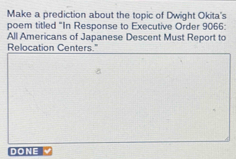 Make a prediction about the topic of Dwight Okita's 
poem titled “In Response to Executive Order 9066 : 
All Americans of Japanese Descent Must Report to 
Relocation Centers." 
DONE