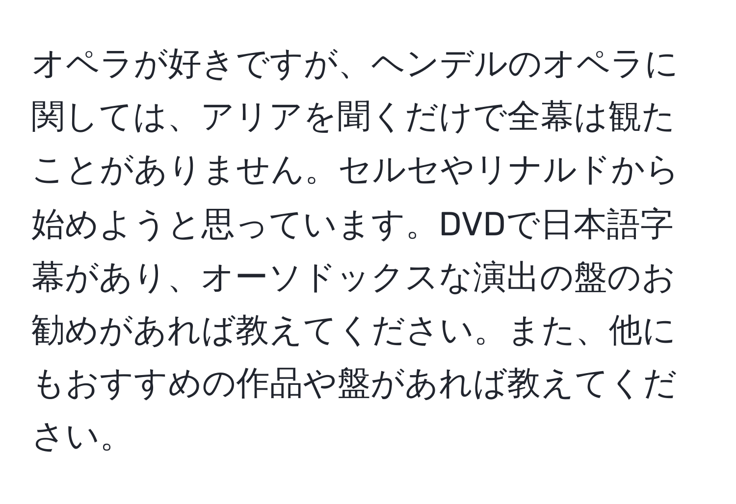 オペラが好きですが、ヘンデルのオペラに関しては、アリアを聞くだけで全幕は観たことがありません。セルセやリナルドから始めようと思っています。DVDで日本語字幕があり、オーソドックスな演出の盤のお勧めがあれば教えてください。また、他にもおすすめの作品や盤があれば教えてください。