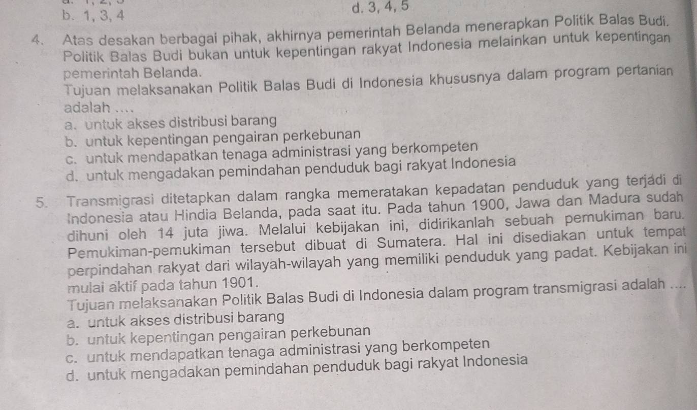 b. 1, 3, 4 d. 3, 4, 5
4. Atas desakan berbagai pihak, akhirnya pemerintah Belanda menerapkan Politik Balas Budi.
Politik Balas Budi bukan untuk kepentingan rakyat Indonesia melainkan untuk kepentingan
pemerintah Belanda.
Tujuan melaksanakan Politik Balas Budi di Indonesia khususnya dalam program pertanian
adalah ....
a. untuk akses distribusi barang
b. untuk kepentingan pengairan perkebunan
c. untuk mendapatkan tenaga administrasi yang berkompeten
d. untuk mengadakan pemindahan penduduk bagi rakyat Indonesia
5. Transmigrasi ditetapkan dalam rangka memeratakan kepadatan penduduk yang terjádi di
Indonesia atau Hindia Belanda, pada saat itu. Pada tahun 1900, Jawa dan Madura sudah
dihuni oleh 14 juta jiwa. Melalui kebijakan ini, didirikanlah sebuah pemukiman baru.
Pemukiman-pemukiman tersebut dibuat di Sumatera. Hal ini disediakan untuk tempat
perpindahan rakyat dari wilayah-wilayah yang memiliki penduduk yang padat. Kebijakan ini
mulai aktif pada tahun 1901.
Tujuan melaksanakan Politik Balas Budi di Indonesia dalam program transmigrasi adalah ....
a. untuk akses distribusi barang
b. untuk kepentingan pengairan perkebunan
c. untuk mendapatkan tenaga administrasi yang berkompeten
d. untuk mengadakan pemindahan penduduk bagi rakyat Indonesia