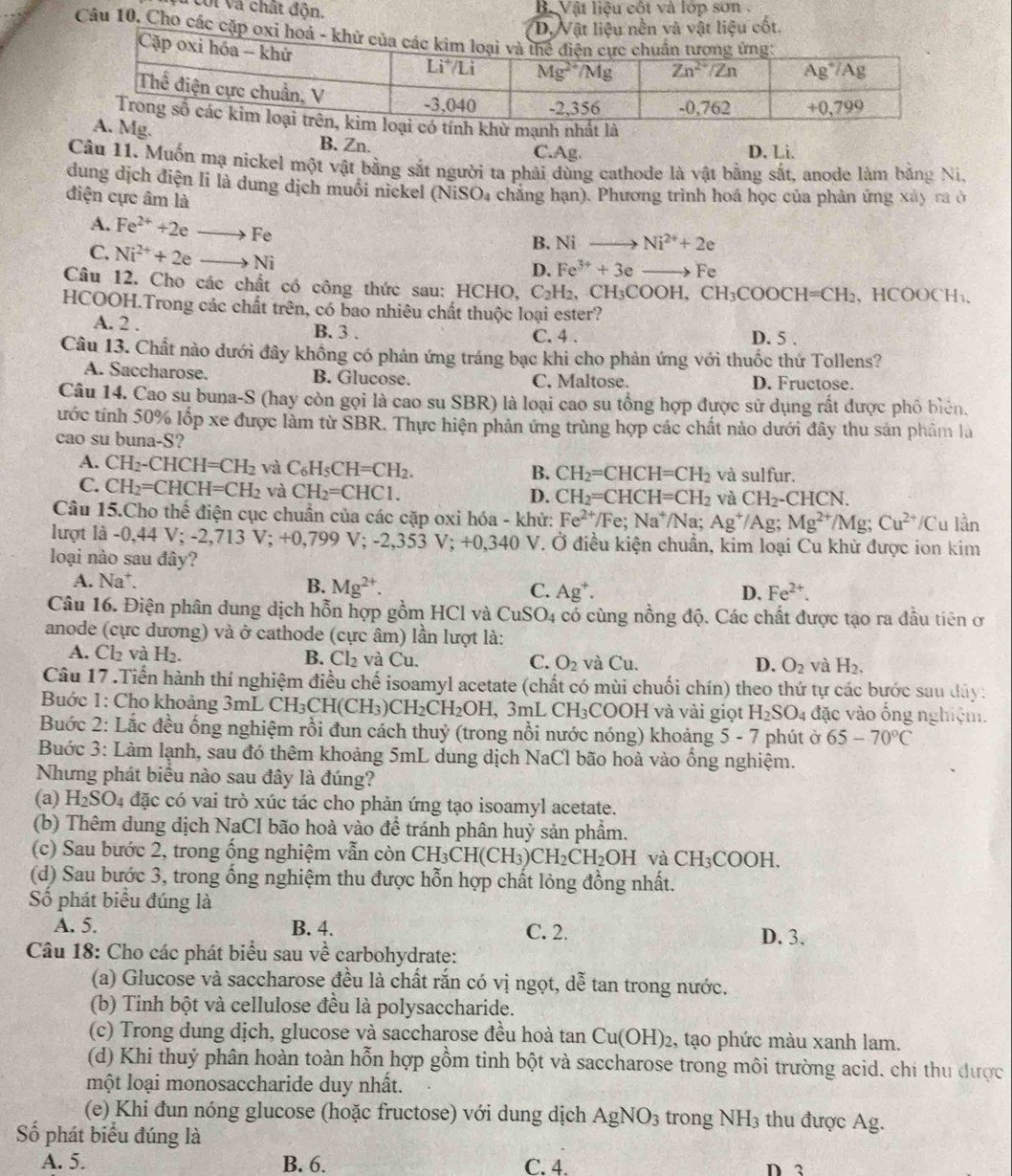 Veối và chất độn.  B. Vật liệu cột và lớp sơn
Câu 10. Cho c
B. Zn.
C.Ag. D. Li.
Câu 11. Muốn mạ nickel một vật bằng sắt người ta phải dùng cathode là vật bằng sắt, anode làm bằng Ni.
dung dịch điện li là dung dịch muối nickel (NiSO₄ chẳng hạn). Phương trình hoá học của phản ứng xây ra ở
điện cực âm là
A. Fe^(2+)+2eto Fe
C. Ni^(2+)+2eto Ni
B. Ni _  Ni^(2+)+2e
D. Fe^(3+)+3e Fe
Câu 12. Cho các chất có công thức sau: HCHO, C_2H_2, CH_3COOH,CH_3COOCH=CH_2 、HCOOCH₁、
HCOOH.Trong các chất trên, có bao nhiêu chất thuộc loại ester?
A. 2 . B. 3 . C. 4 . D. 5 .
Câu 13. Chất nào dưới đây không có phản ứng tráng bạc khi cho phản ứng với thuốc thứ Tollens?
A. Saccharose. B. Glucose. C. Maltose. D. Fructose.
Câu 14. Cao su buna-S (hay còn gọi là cao su SBR) là loại cao su tổng hợp được sử dụng rất được phố biên.
ước tính 50% lốp xe được làm từ SBR. Thực hiện phản ứng trùng hợp các chất nào dưới đây thu sản phẩm là
cao su buna-S?
A. CH_2-CHCH=CH_2 và C_6H_5CH=CH_2. và sulfur.
B. CH_2=CHCH=CH_2
C. CH_2=CHCH=CH_2 và CH_2=CHC1.
D. CH_2=CHCH=CH_2 và CH_2-CHCN
Câu 15.Cho thế điện cục chuẩn của các cặp oxi hóa - khứ: Fe^(2+)/Fe;Na^+ /Na; Ag^+/Ag; Mg^(2+)/Mg;Cu^(2+)/Cu lần
lượt là -0,4 V;-2,713V;+0,799V;-2,353V;+0,340V T. Ở điều kiện chuẩn, kim loại Cu khử được ion kim
loại nào sau đây?
A. Na*. B. Mg^(2+). C. Ag^+.
D. Fe^(2+).
Câu 16. Điện phân dung dịch hỗn hợp gồm HCl và CuSO_4 có cùng nồng độ. Các chất được tạo ra đầu tiên ở
anode (cực dương) và ở cathode (cực âm) lần lượt là:
A. Cl₂ và H₂. B. Cl_2 và Cu. C. O_2 và Cu. O_2 và H_2.
D.
Câu 17.Tiến hành thí nghiệm điều chế isoamyl acetate (chất có mùi chuối chín) theo thứ tự các bước sau dây:
Buớc 1: Cho khoảng 3mL CH; _3CH(CH_3)CH_2CH_2OH. 3mI .CH_3 COOH và vài giọt H_2SO_4 đặc vào ống nghiệm.
Buớc 2: Lắc đều ống nghiệm rồi đun cách thuỷ (trong nổi nước nóng) khoảng 5 - 7 phút ở 65-70°C
Buớc 3: Làm lạnh, sau đó thêm khoảng 5mL dung dịch NaCl bão hoà vào ổng nghiệm.
Nhưng phát biểu nào sau đây là đúng?
(a) H_2SO_4 đặc có vai trò xúc tác cho phản ứng tạo isoamyl acetate.
(b) Thêm dung dịch NaCI bão hoà vào để tránh phân huỷ sản phẩm.
(c) Sau bước 2, trong ống nghiệm vẫn còn CH_3CH(CH_3)CH_2CH_2OHvaCH_3COOH.
(d) Sau bước 3, trong ổng nghiệm thu được hỗn hợp chất lỏng đồng nhất.
Số phát biểu đúng là
A. 5. B. 4. C. 2. D. 3.
Câu 18: Cho các phát biểu sau về carbohydrate:
(a) Glucose và saccharose đều là chất rắn có vị ngọt, dễ tan trong nước.
(b) Tinh bột và cellulose đều là polysaccharide.
(c) Trong dung dịch, glucose và saccharose đều hoà tan ( u( 0 27 )2, tạo phức màu xanh lam.
(d) Khi thuỷ phân hoàn toàn hỗn hợp gồm tinh bột và saccharose trong môi trường acid. chi thu được
một loại monosaccharide duy nhất.
(e) Khi đun nóng glucose (hoặc fructose) với dung dịch AgNO_3 trong NH_3 thu được Ag.
Số phát biểu đúng là
A. 5. B. 6. C. 4. D3