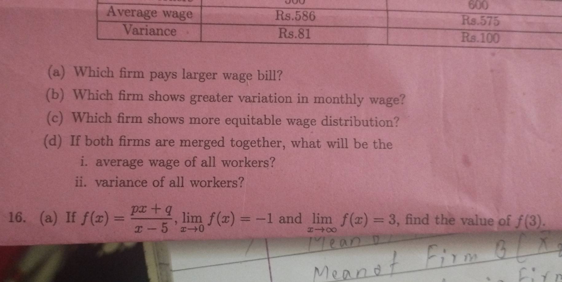 Which firm pays larger wage bill?
(b) Which firm shows greater variation in monthly wage?
(c) Which firm shows more equitable wage distribution?
(d) If both firms are merged together, what will be the
i. average wage of all workers?
ii. variance of all workers?
16. (a) If f(x)= (px+q)/x-5 , limlimits _xto 0f(x)=-1 and limlimits _xto ∈fty f(x)=3 , find the value of f(3).