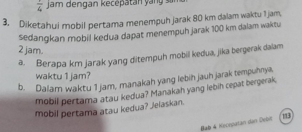  1/4  Jam dengan kecepatán yáng sản 
3. Diketahui mobil pertama menempuh jarak 80 km dalam waktu 1 jam, 
sedangkan mobil kedua dapat menempuh jarak 100 km dalam waktu
2 jam, 
a. Berapa km jarak yang ditempuh mobil kedua, jika bergerak dalam 
waktu 1 jam? 
b. Dalam waktu 1 jam, manakah yang lebih jauh jarak tempuhnya, 
mobil pertama atau kedua? Manakah yang lebih cepat bergerak, 
mobil pertama atau kedua? Jelaskan. 
Bab 4 Kecepatan dan Debit 113