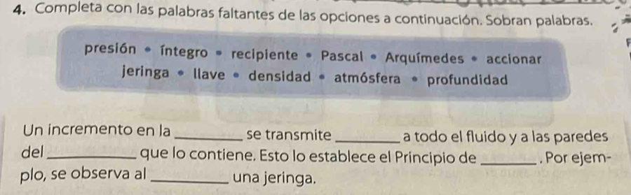 Completa con las palabras faltantes de las opciones a continuación. Sobran palabras. 
presión * íntegro * recipiente * Pascal * Arquímedes * accionar 
jeringa * llave * densidad * atmósfera * profundidad 
Un incremento en la _se transmite _a todo el fluido y a las paredes 
del_ que lo contiene. Esto lo establece el Principio de _. Por ejem- 
plo, se observa al _una jeringa.