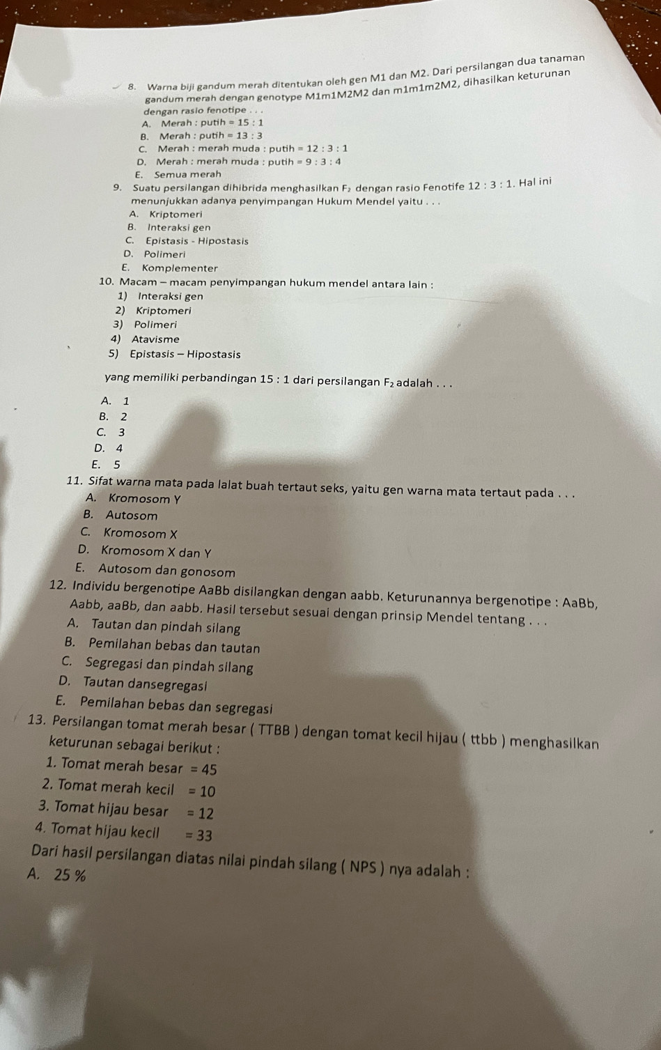 Warna biji gandum merah ditentukan oleh gen M1 dan M2, Dari persilangan dua tanaman
gandum merah dengan genotype M1m1M2M2 dan m1m1m2M2, dihasilkan keturunan
dengan rasio fenotipe . . .
A. Merah : putih=15:1
B. Merah : putih=13:3
C. Merah : merah muda : putih =12:3:1
D. Merah : merah muda : putih =9:3:4
E. Semua merah
9. Suatu persilangan dihibrida menghasilkan F₂ dengan rasio Fenotife 12:3:1. Hal ini
menunjukkan adanya penyimpangan Hukum Mendel yaitu . . .
A. Kriptomeri
B. Interaksi gen
C. Epistasis - Hipostasis
D. Polimeri
E. Komplementer
10. Macam - macam penyimpangan hukum mendel antara lain :
1) Interaksi gen
2) Kriptomeri
3) Polimeri
4) Atavisme
5) Epistasis - Hipostasis
yang memiliki perbandingan 15:1 dari persilangan F_2 adalah . . .
A. 1
B. 2
C. 3
D. 4
E. 5
11. Sifat warna mata pada lalat buah tertaut seks, yaitu gen warna mata tertaut pada . . .
A. Kromosom Y
B. Autosom
C. Kromosom X
D. Kromosom X dan Y
E. Autosom dan gonosom
12. Individu bergenotipe AaBb disilangkan dengan aabb. Keturunannya bergenotipe : AaBb,
Aabb, aaBb, dan aabb. Hasil tersebut sesuai dengan prinsip Mendel tentang . . .
A. Tautan dan pindah silang
B. Pemilahan bebas dan tautan
C. Segregasi dan pindah silang
D. Tautan dansegregasi
E. Pemilahan bebas dan segregasi
13. Persilangan tomat merah besar ( TTBB ) dengan tomat kecil hijau ( ttbb ) menghasilkan
keturunan sebagai berikut :
1. Tomat merah besa =45
2. Tomat merah kecil =10
3. Tomat hijau besar =12
4. Tomat hijau kecil =33
Dari hasil persilangan diatas nilai pindah silang ( NPS ) nya adalah :
A. 25 %