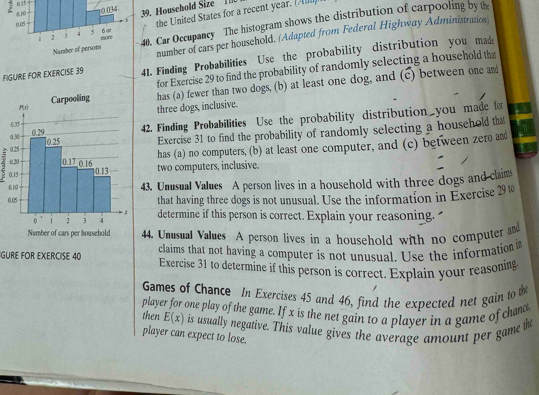 0.15
39. Household Size I I
the United States for a recent year. (All
40. Car Occupancy The histogram shows the distribution of carpooling by the
number of cars per household. (Adapted from Federal Highway Administration
FIGURE FOR EXERCISE 39
41. Finding Probabilities Use the probability distribution you made
for Exercise 29 to find the probability of randomly selecting a household that
has (a) fewer than two dogs, (b) at least one dog, and (c) between one and
three dogs, inclusive.
42. Finding Probabilities Use the probability distribution you made for
Exercise 31 to find the probability of randomly selecting a household that
has (a) no computers, (b) at least one computer, and (c) between zero and
two computers, inclusive.
43. Unusual Values A person lives in a household with three dogs and claims
0
that having three dogs is not unusual. Use the information in Exercise 29 to
determine if this person is correct. Explain your reasoning. 
44. Unusual Values A person lives in a household with no computer and
GURE FOR EXERCISE 40 claims that not having a computer is not unusual. Use the information in
Exercise 31 to determine if this person is correct. Explain your reasoning
Games of Chance In Exercises 45 and 46, find the expected net gain to the
player for one play of the game. If x is the net gain to a player in a game of chance
then E(x) is usually negative. This value gives the average amount per game the
player can expect to lose.