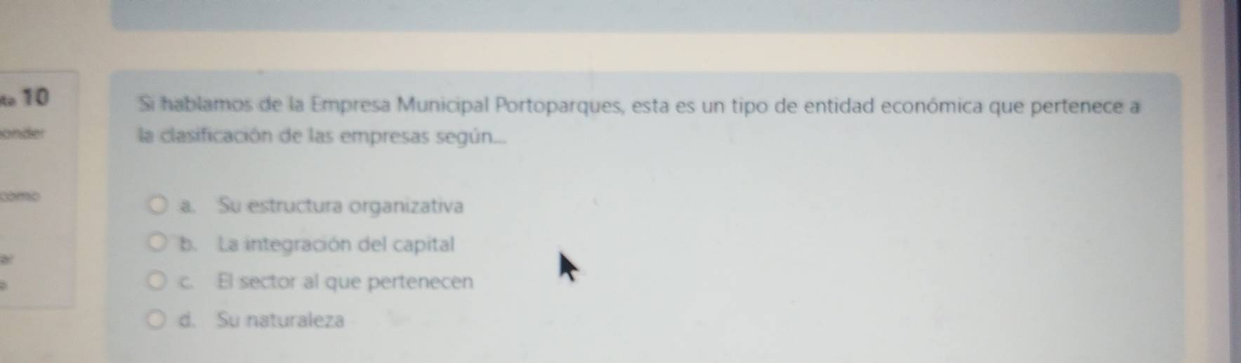 to 10 Si hablamos de la Empresa Municipal Portoparques, esta es un tipo de entidad económica que pertenece a
onder la clasificación de las empresas según...
como
a. Su estructura organizativa
b. La integración del capital
8
c. El sector al que pertenecen
d. Su naturaleza