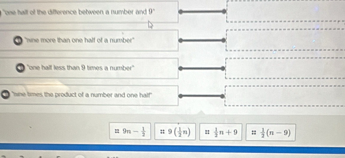 "one hall of the difference between a number and 9°
"nine more than one half of a number"
"one half less than 9 times a number'
a "mne times the product of a number and one half"
9n- 1/2  9( 1/2 n)  1/2 n+9  1/2 (n-9)