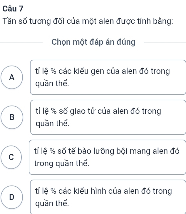 Tần số tương đối của một alen được tính bằng:
Chọn một đáp án đúng
tỉ lệ % các kiểu gen của alen đó trong
A
quần thể.
tỉ lệ % số giao tử của alen đó trong
B
quần thể.
tỉ lệ % số tế bào lưỡng bội mang alen đó
C
trong quần thể.
tỉ lệ % các kiểu hình của alen đó trong
D
quần thể.