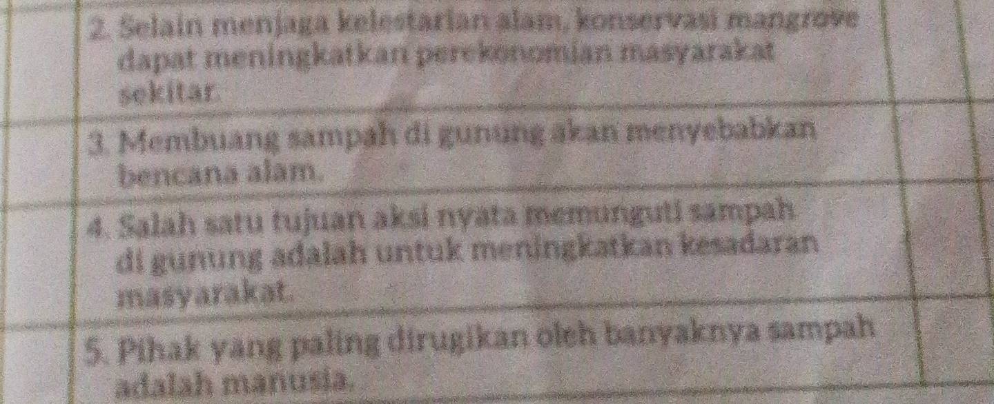 Selain menjaga kelestarian alam, konservasi mangrove 
dapat meningkatkan perekonomian masyarakat 
sekitar. 
3. Membuang sampah di gunung akan menyebabkan 
bencana alam. 
4. Salah satu tujuan aksi nyata memunguti sampah 
di gunung adalah untuk meningkatkan kesadaran 
masyarakat. 
5. Pihak yang paling dirugikan oleh banyaknya sampah 
adalah manusia.