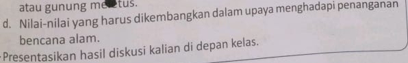 atau gunung meretus. 
d. Nilai-nilai yang harus dikembangkan dalam upaya menghadapi penanganan 
bencana alam. 
Presentasikan hasil diskusi kalian di depan kelas.