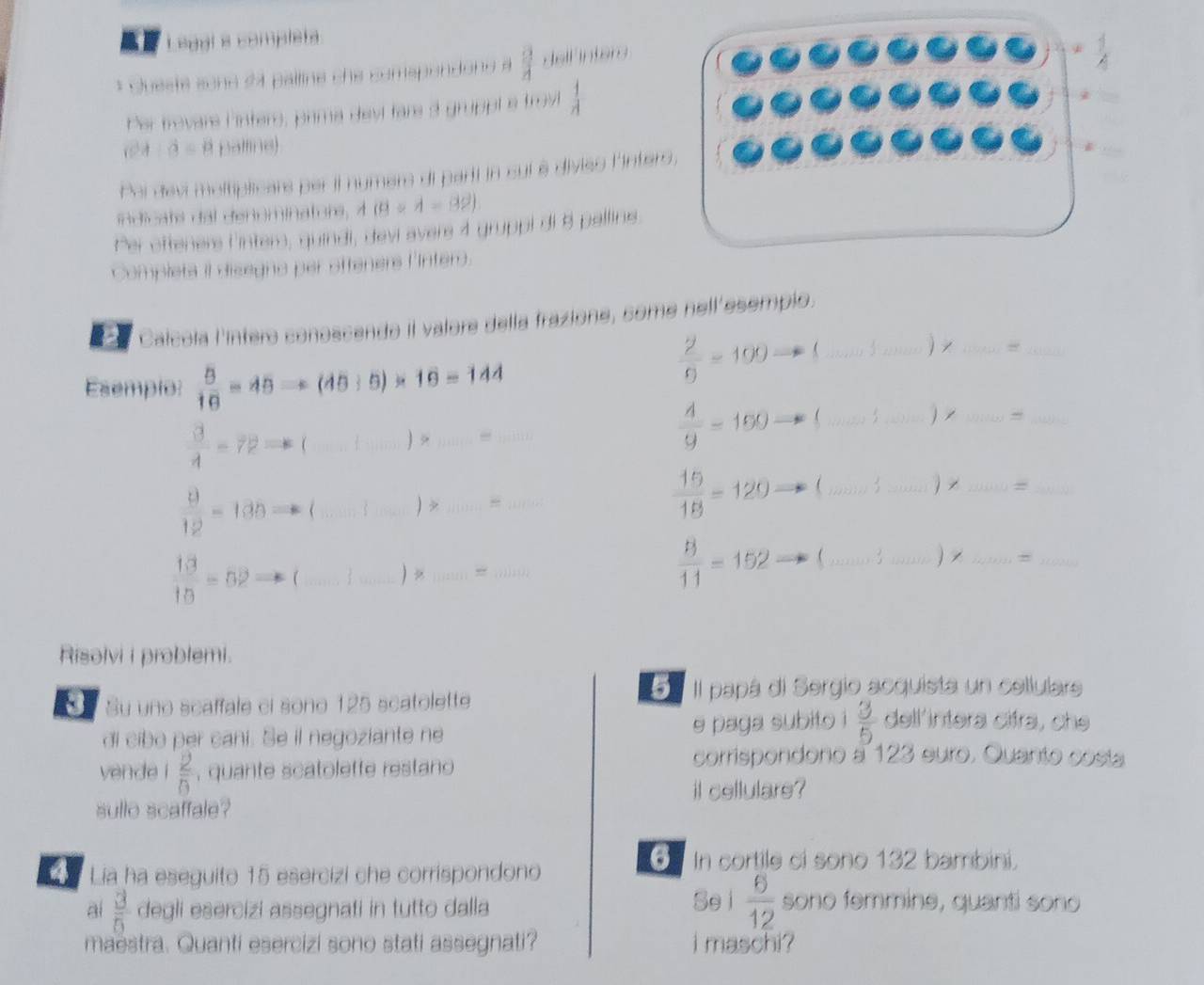 al Legal s completa
* Quest sche 24 palline che comspendond à  a/4  delf inters
Per trovars F inters, prima devl fars 3 gruppt a trov  1/A 
hat a=i palfine)
Pai devi moltiplicars per il numers di part in sui è divies linter
in dicats dal denominators, 4 (8/ 4-39).
Per offeners Cinter, quindi, devi avers 4 gruppi di 8 pallins
Complets il disegno per ofteners l'Inter.
_
a Calcola l'íntero conoscendo il valore della frazione, some nell'esempio.
Esempio:  5/10 =45Rightarrow (45/ 5)* 16=144
 2/9 =100 _ 3 _ x_
_
 3/4 -72= ( _ >_
_
 4/9 =190 _ 3 _1_
 9/12 =130= _ _) >_ _  15/18 =120= _
_
__=
=
 13/10 =52 (_ _ )  ;;iii;; iii.
 8/11 =152 _ 3 _) x_
_
Risolvi i problemi.
5 Il papá di Sergio acquista un cellulars
Su uno scaffale ci sono 125 scatolette dell'intera cifra, che
di cibo per cani. Se il negoziante ne e paga subito i  3/5 
yende 1 2/0  , quante scatolefte restano 
corrispondono a 123 euro. Quanto costa
sullo scaffale? il cellulare?
a Lia ha eseguito 15 esercizi che corrispondono
6 In cortile ci sono 132 bambini.
ai  3/5  degli esercizi assegnati in tutto dalla
Sei  6/12  sono femmine, quanti sono
maestra. Quanti esercizi sono stati assegnati? i maschi ?