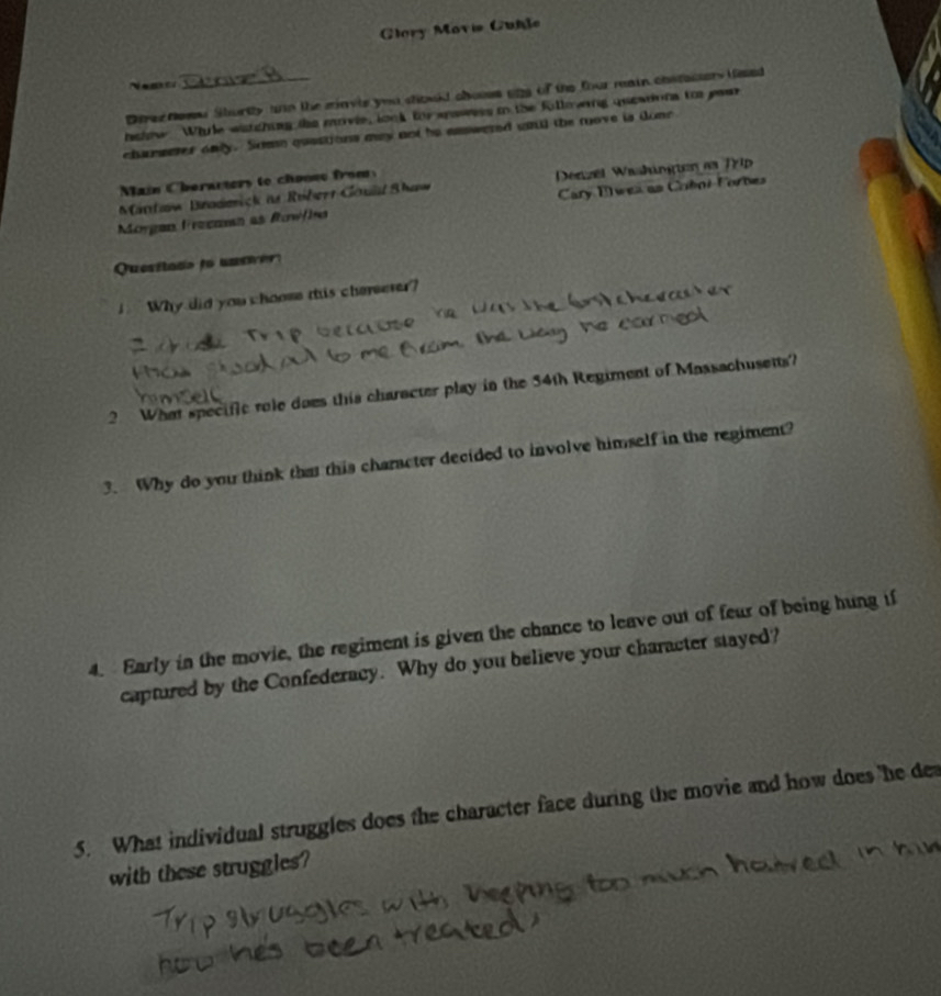 Clory Movie Cuble

Drez nowe Shortty ann the miavie you should chosss ung of the four main chstacters teed
hshow Whie witching the movie, look tor spawess to the fullowing queations too paar
chamserer only. Some questions may not he easwered unll the move is done
ain C herarters to chonse fro
Mintaw Bradeick is Röberr Gouid Shaw Denzel Washingen as Trip
Morgan Frzeman as Rowfie Cary Elwea as Colni-Forbes
Quesiiado to un sie 
i Why did you choome tis cherseser?
2 What specific role does this character play in the 54th Regiment of Massachusetts?
3. Why do you think tha this character decided to involve himself in the regiment?
4. Early in the movie, the regiment is given the chance to leave out of fear of being hung if
captured by the Confederacy. Why do you believe your character stayed?
5. What individual struggles does the character face during the movie and how does 'he de
with these struggles?