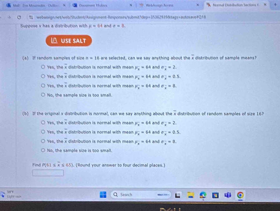 Mall - Ivn Moumáin - Outlo= Document 19 docs N WebAssign Access Normal Distribution Sections E
webassign.net/web/Student/Assignment-Responses/submit?dep=35362939&tags=autosave#Q18
Suppose x has a distribution with mu =64 and sigma =8. 
 USE SALT
(a) If random samples of size n=16 are selected, can we say anything about the overline x distribution of sample means?
Yes, the overline x distribution is normal with mean P_overline x^=64 and sigma _overline x=2.
Yes, the overline x distribution is normal with mean mu _x^(-=64 and sigma _overline x)=0.5.
Yes, the overline x distribution is normal with mean mu _overline x=64 and sigma _x^(-=8.
No, the sample size is too small.
(b) If the original x distribution is normal, can we say anything about the overline x) distribution of random samples of size 16?
Yes, the overline x distribution is normal with mean mu _overline x=64 and sigma _x^(-=2.
Yes, the overline x) distribution is normal with mean mu _overline x=64 and sigma _x^(-=0.5. 
Yes, the overline x) distribution is normal with mean mu _x^(-=64 and sigma _x^-=8.
No, the sample size is too small.
Find P(61≤ overline x)≤ 65) (Round your answer to four decimal places.)
59°F Search
Light cais