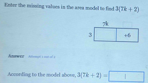 Enter the missing values in the area model to find 3(7k+2)
Answer Attempt 1 out of 2 
According to the model above, 3(7k+2)=□