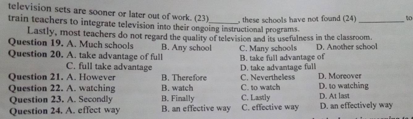 television sets are sooner or later out of work. (23) , these schools have not found (24)_
to
train teachers to integrate television into their ongoing instructional programs.
Lastly, most teachers do not regard the quality of television and its usefulness in the classroom.
Question 19. A. Much schools B. Any school C. Many schools D. Another school
Question 20. A. take advantage of full
B. take full advantage of
C. full take advantage D. take advantage full
Question 21. A. However B. Therefore C. Nevertheless D. Moreover
Question 22. A. watching B. watch C. to watch D. to watching
Question 23. A. Secondly B. Finally C. Lastly D. At last
Question 24. A. effect way B. an effective way C. effective way D. an effectively way