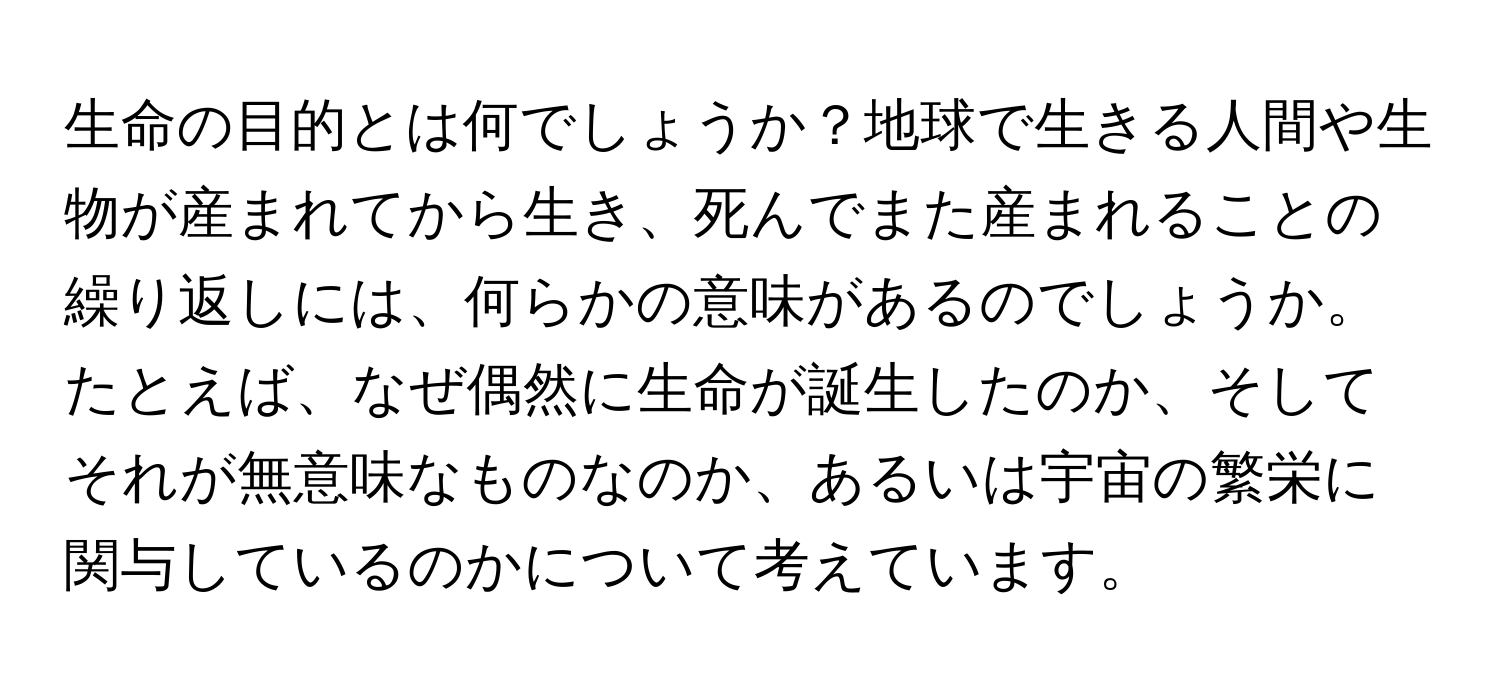 生命の目的とは何でしょうか？地球で生きる人間や生物が産まれてから生き、死んでまた産まれることの繰り返しには、何らかの意味があるのでしょうか。たとえば、なぜ偶然に生命が誕生したのか、そしてそれが無意味なものなのか、あるいは宇宙の繁栄に関与しているのかについて考えています。