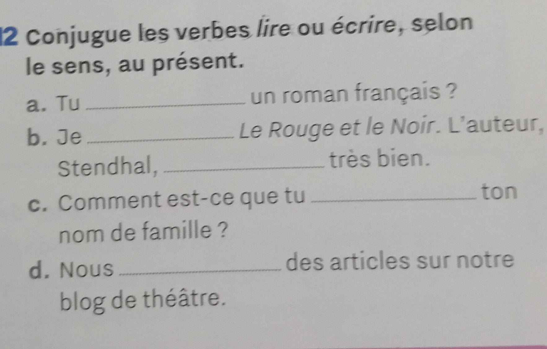 Conjugue les verbes lire ou écrire, selon 
le sens, au présent. 
a. Tu _un roman français ? 
b. Je_ Le Rouge et le Noir. L’auteur, 
Stendhal,_ 
très bien. 
c. Comment est-ce que tu_ 
ton 
nom de famille ? 
d. Nous_ 
des articles sur notre 
blog de théâtre.