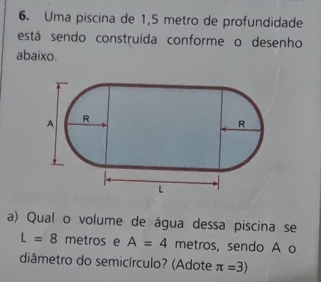 Uma piscina de 1,5 metro de profundidade 
está sendo construída conforme o desenho 
abaixo. 
a) Qual o volume de água dessa piscina se
L=8 metros e A=4 metros, sendo A o 
diâmetro do semicírculo? (Adote π =3)