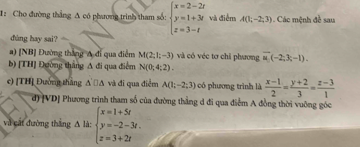 1: Cho đường thẳng Δ có phương trình tham số: beginarrayl x=2-2t y=1+3t z=3-tendarray. và điểm A(1;-2;3). Các mệnh đề sau
đúng hay sai?
a) [NB] Đường thẳng A đi qua điểm M(2;1;-3) và có véc tơ chỉ phương vector u_□ (-2;3;-1).
b) [TH] Đường thắng Δ đi qua điểm N(0;4;2).
c) [TH] Đường thằng △ '□ △ và đi qua điểm A(1;-2;3) có phương trình là  (x-1)/2 = (y+2)/3 = (z-3)/1 
M
d) vD * Phương trình tham số của đường thẳng d đi qua điểm A đồng thời vuông góc
và cắt đường thắng △ là: beginarrayl x=1+5t y=-2-3t. z=3+2tendarray.