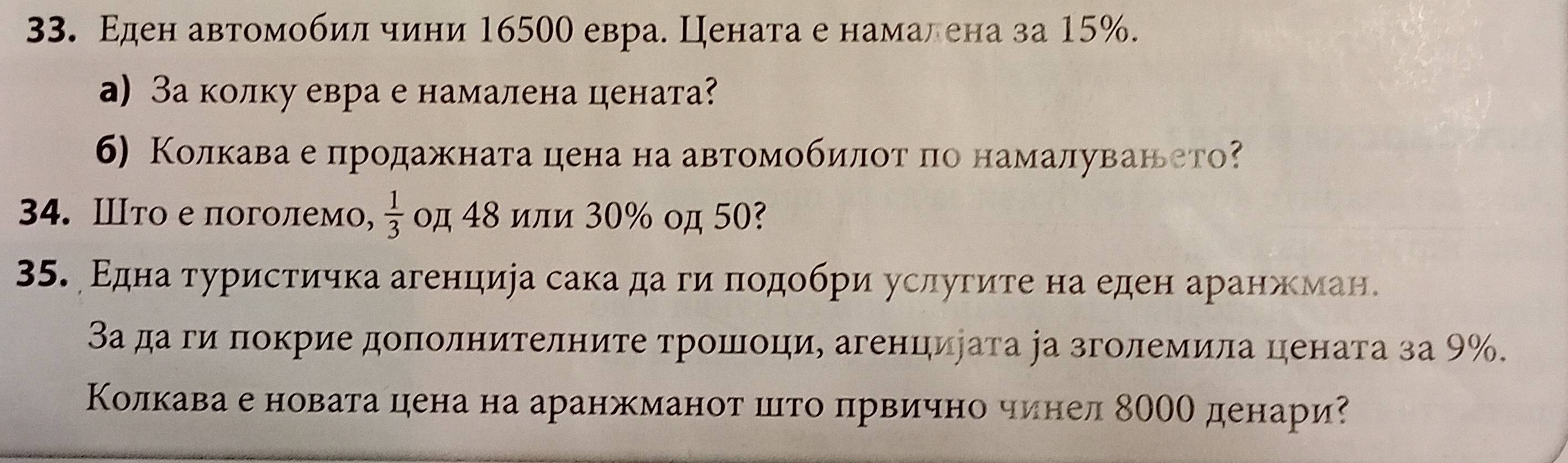 Εден автомобиίлίδηчини 16500 евра. Цената е намалена за 15%. 
a) За колку евра е намалена цената 
6) Колкава е продажната цена на автомобиίлοταπо намалуванеето 
34. Ⅲто еπоголемо,  1/3  οд 48 или 30% οд 50? 
35. Εдна τуристичка агенцира сака да ги πодοбри услугите на еден аранжман. 
За да ги πокрие доπолнителните трошоци, агенцирата іа зголемила цената за 9%. 
Колкава е новата цена на аранжманот шιто πрвично чинел 80ОО денари?