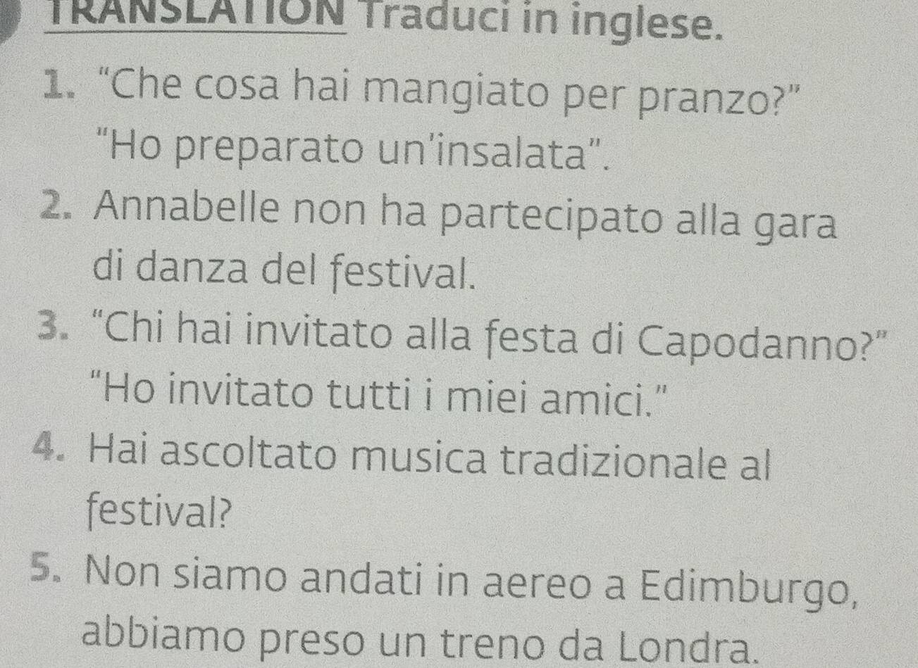 TRANSLATION Traduci in inglese.
1. “Che cosa hai mangiato per pranzo?”
“Ho preparato un’insalata”.
2. Annabelle non ha partecipato alla gara
di danza del festival.
3. “Chi hai invitato alla festa di Capodanno?”
“Ho invitato tutti i miei amici.”
4. Hai ascoltato musica tradizionale al
festival?
5. Non siamo andati in aereo a Edimburgo,
abbiamo preso un treno da Londra.