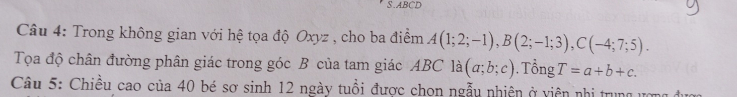 ABCD
Câu 4: Trong không gian với hệ tọa độ Oxyz , cho ba điểm A(1;2;-1), B(2;-1;3), C(-4;7;5). 
Tọa độ chân đường phân giác trong góc B của tam giác ABC là (a;b;c). Tổng T=a+b+c. 
Câu 5: Chiều cao của 40 bé sơ sinh 12 ngày tuổi được chon ngẫu nhiên ở viên nhị trung ượng đu