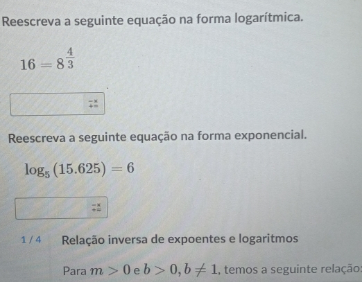 Reescreva a seguinte equação na forma logarítmica.
16=8^(frac 4)3
Reescreva a seguinte equação na forma exponencial.
log _5(15.625)=6
beginarrayr -x +=endarray
1 / 4 Relação inversa de expoentes e logaritmos 
Para m>0 e b>0, b!= 1 , temos a seguinte relação: