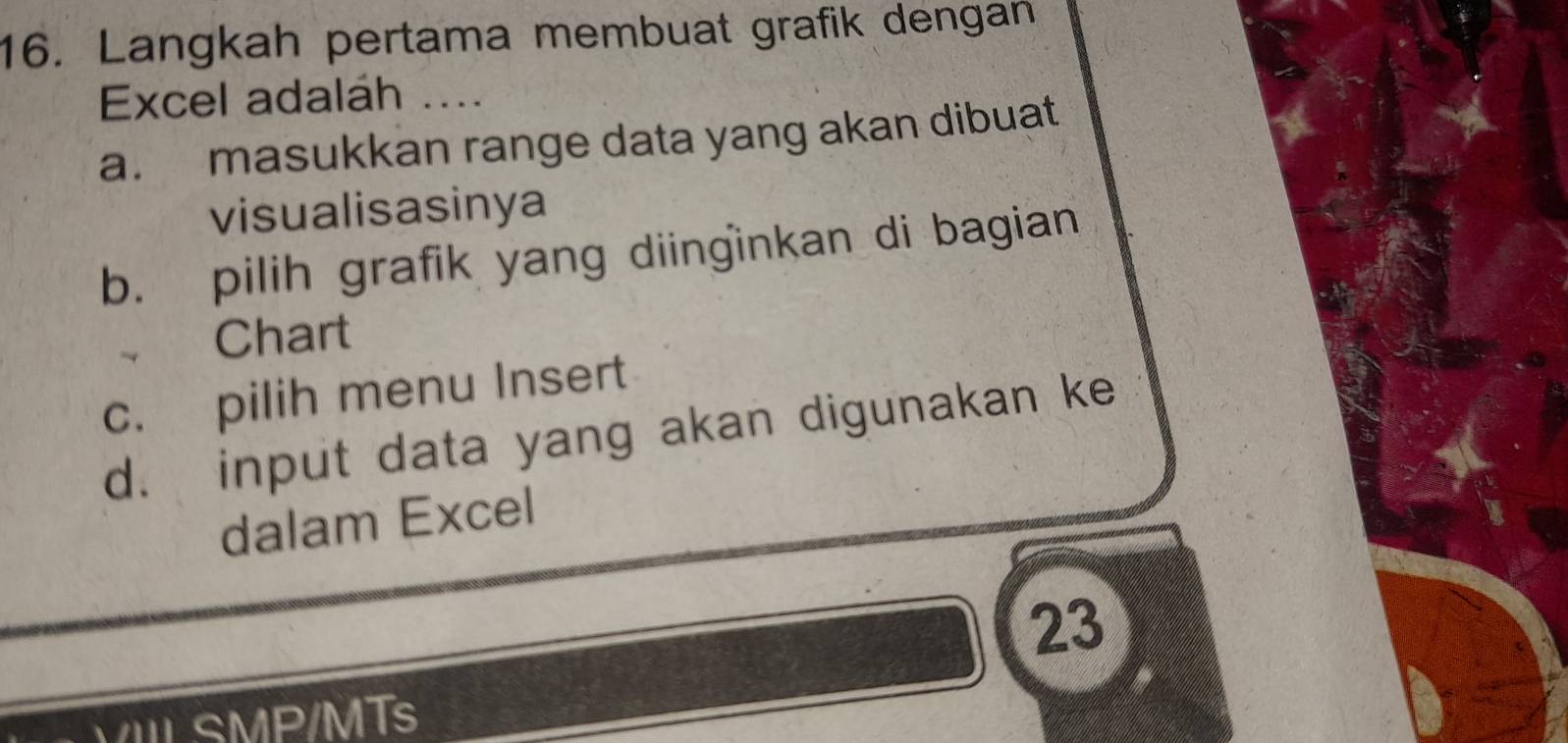 Langkah pertama membuat grafik dengan
Excel adaláh ....
a. masukkan range data yang akan dibuat
visualisasinya
b. pilih grafik yang diinɡinkan di bagian
Chart
c. pilih menu Insert
d. input data yang akan digunakan ke
dalam Excel
23
VIIL SMP/MTs