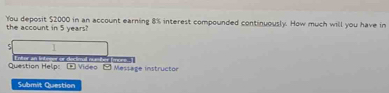 You deposit $2000 in an account earning 8% interest compounded continuously. How much will you have in 
the account in 5 years? 
] 
dectmal rster fece 
Question Help: (1 Video □ Message instructor 
Submit Question
