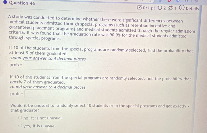 □0/1 pt つ 2 21 Details
A study was conducted to determine whether there were significant differences between
medical students admitted through special programs (such as retention incentive and
guaranteed placement programs) and medical students admitted through the regular admissions
criteria. It was found that the graduation rate was 90.9% for the medical students admitted
through special programs.
If 10 of the students from the special programs are randomly selected, find the probability that
at least 9 of them graduated.
round your answer to 4 decimal places
prob =□
If 10 of the students from the special programs are randomly selected, find the probability that
eactly 7 of them graduated.
round your answer to 4 decimal places
prob=□
Would it be unusual to randomly select 10 students from the special programs and get exactly 7
that graduate?
no, it is not unusual
yes, it is unusual