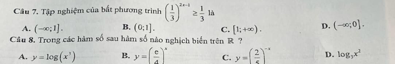 Tập nghiệm của bất phương trình ( 1/3 )^2x-1≥  1/3 1a
B.
A. (-∈fty ;1]. (0;1]. [1;+∈fty ). 
C.
D. (-∈fty ;0]. 
Câu 8. Trong các hàm số sau hàm số nào nghịch biến trên R ?
A. y=log (x^3) B. y=( e/4 )^x y=( 2/5 )^-x D. log _3x^2
C.